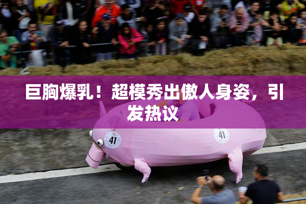 巨胸爆乳！超模秀出傲人身姿，引发热议