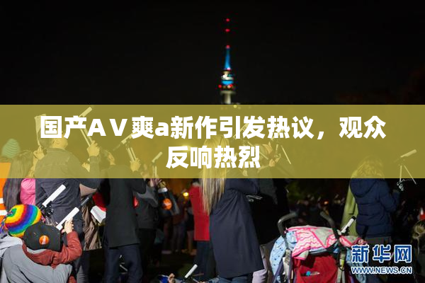 国产AⅤ爽a新作引发热议，观众反响热烈