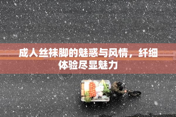 成人丝袜脚的魅惑与风情，纤细体验尽显魅力