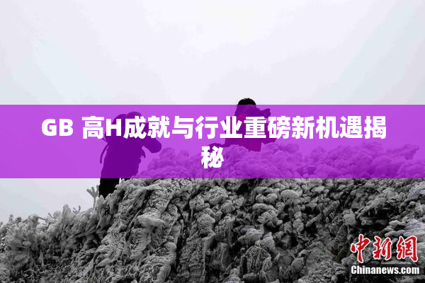 GB 高H成就与行业重磅新机遇揭秘