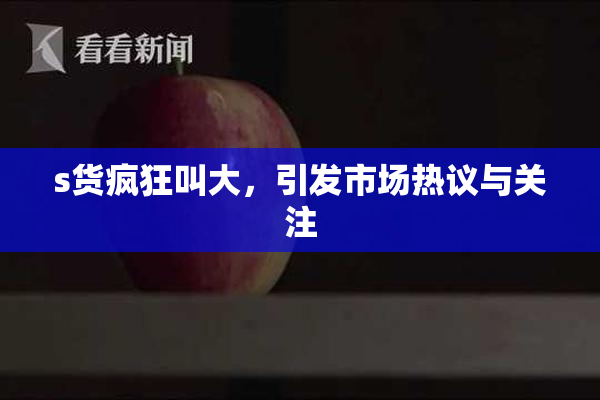 s货疯狂叫大，引发市场热议与关注