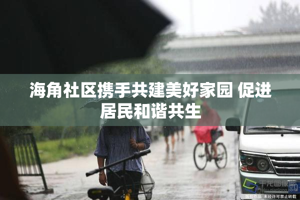 海角社区携手共建美好家园 促进居民和谐共生