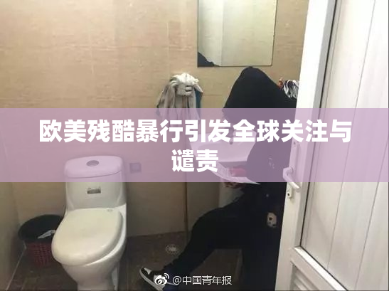 欧美残酷暴行引发全球关注与谴责