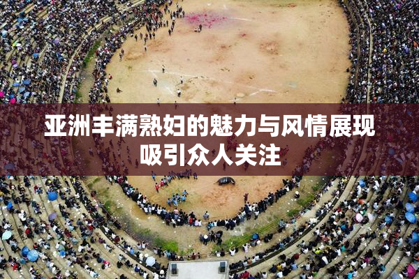 亚洲丰满熟妇的魅力与风情展现吸引众人关注
