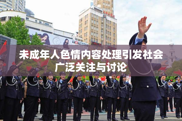 未成年人色情内容处理引发社会广泛关注与讨论