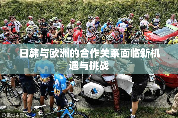 日韩与欧洲的合作关系面临新机遇与挑战
