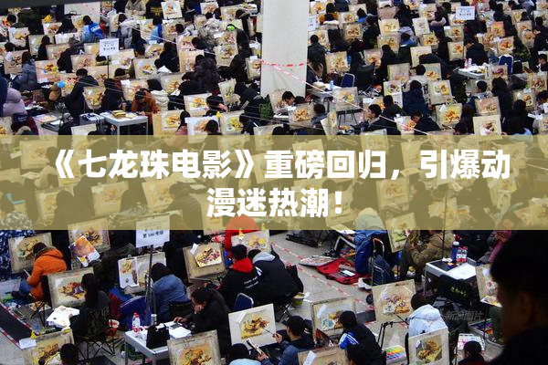 《七龙珠电影》重磅回归，引爆动漫迷热潮！