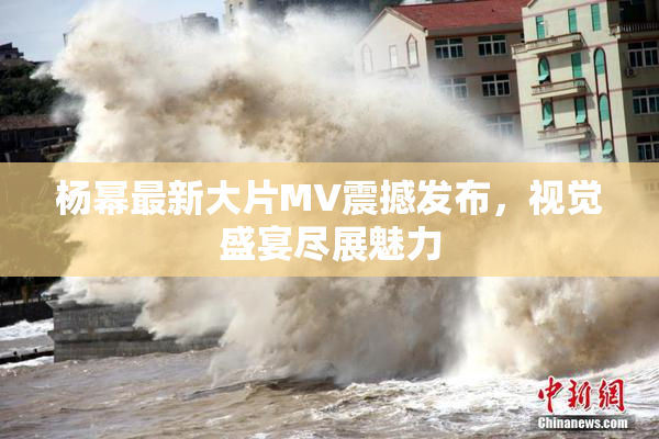 杨幂最新大片MV震撼发布，视觉盛宴尽展魅力