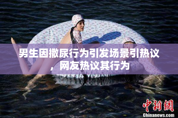 男生因撒尿行为引发场景引热议，网友热议其行为