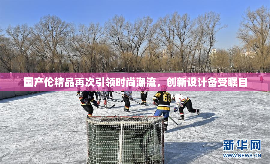 国产伦精品再次引领时尚潮流，创新设计备受瞩目