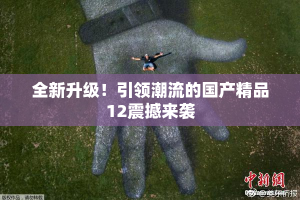 全新升级！引领潮流的国产精品12震撼来袭