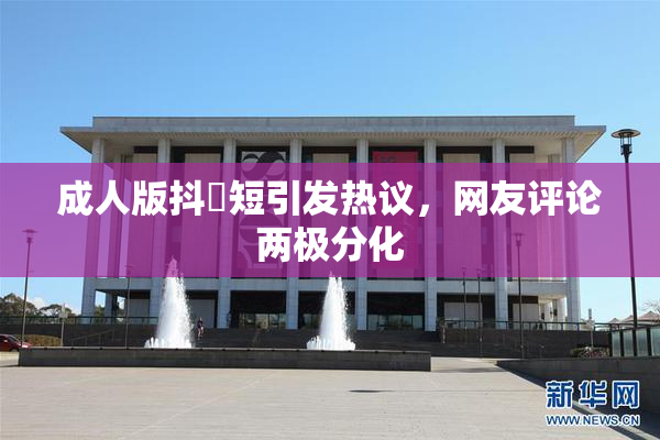 成人版抖抈短引发热议，网友评论两极分化