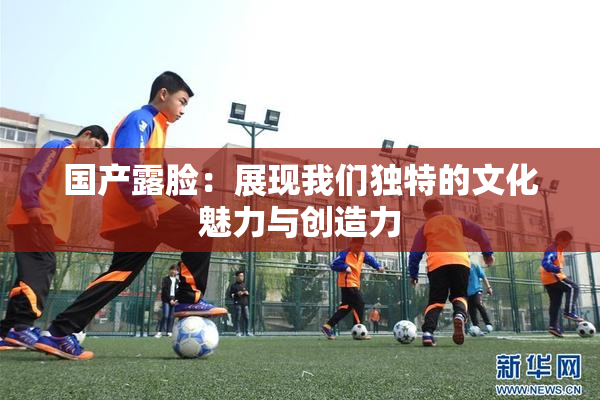 国产露脸：展现我们独特的文化魅力与创造力