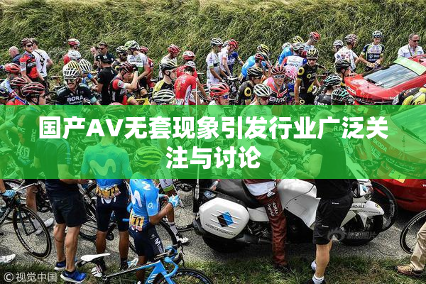 国产AV无套现象引发行业广泛关注与讨论