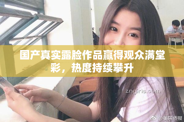 国产真实露脸作品赢得观众满堂彩，热度持续攀升