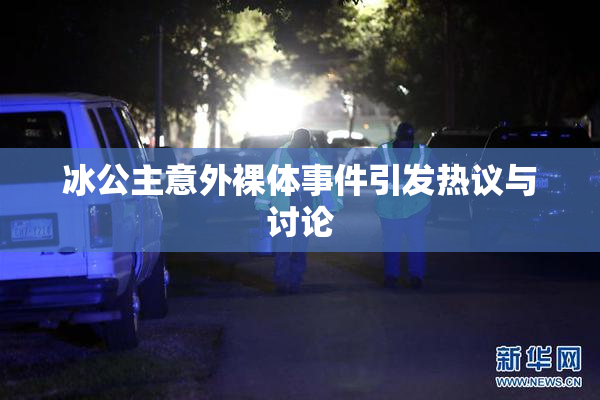 冰公主意外裸体事件引发热议与讨论