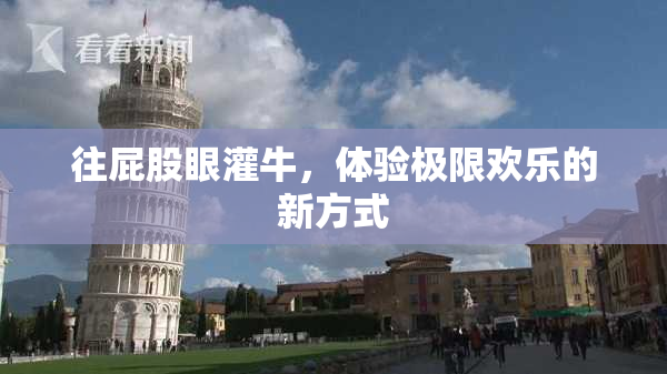 往屁股眼灌牛，体验极限欢乐的新方式