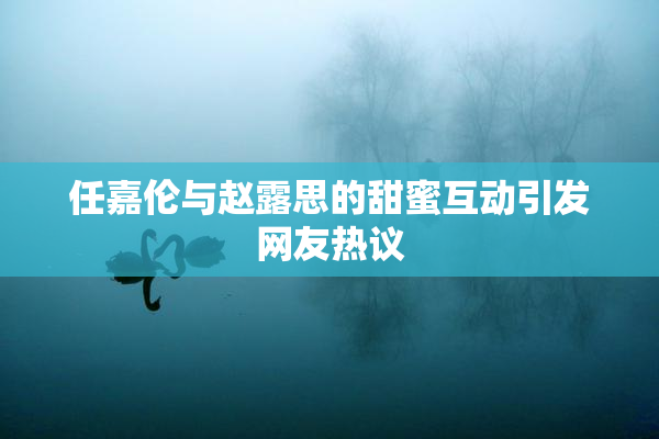 任嘉伦与赵露思的甜蜜互动引发网友热议