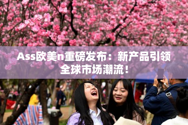 Ass欧美n重磅发布：新产品引领全球市场潮流！