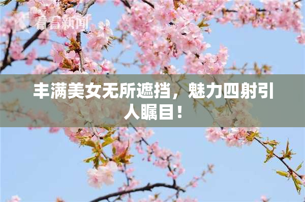 丰满美女无所遮挡，魅力四射引人瞩目！