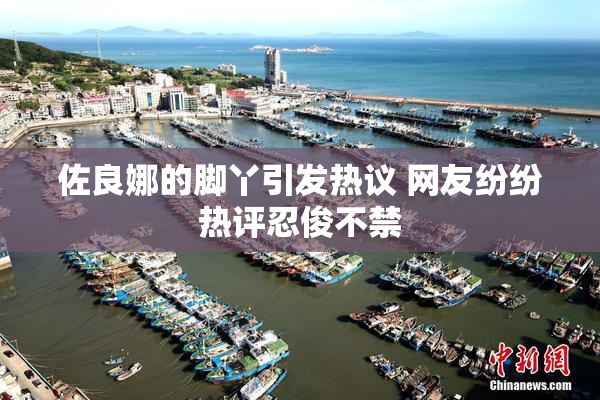 佐良娜的脚丫引发热议 网友纷纷热评忍俊不禁