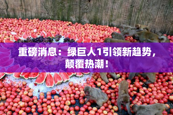 重磅消息：绿巨人1引领新趋势，颠覆热潮！