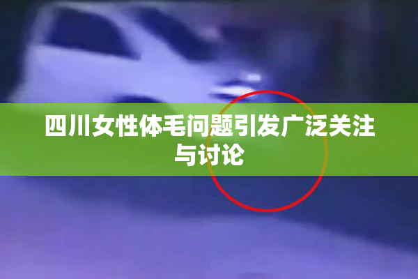 四川女性体毛问题引发广泛关注与讨论