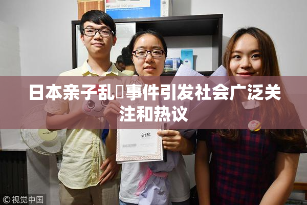 日本亲子乱婬事件引发社会广泛关注和热议