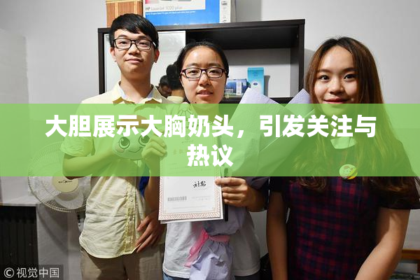 大胆展示大胸奶头，引发关注与热议