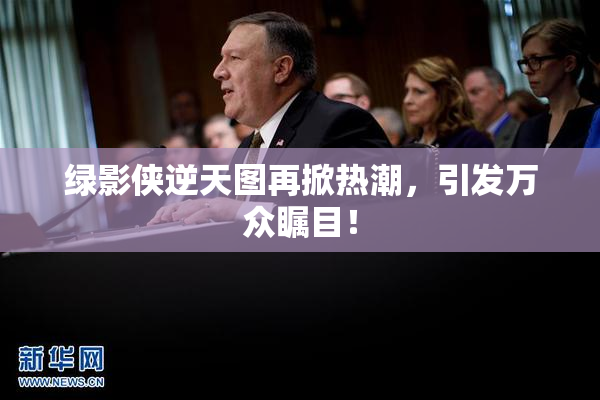 绿影侠逆天图再掀热潮，引发万众瞩目！