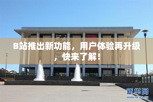 B站推出新功能，用户体验再升级，快来了解！