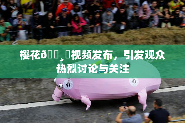 樱花🌸‌视频发布，引发观众热烈讨论与关注