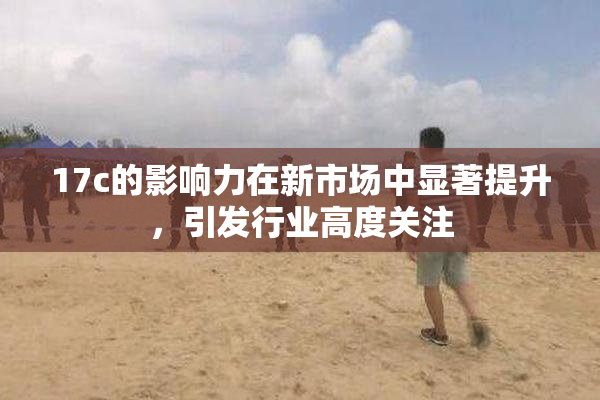 17c的影响力在新市场中显著提升，引发行业高度关注