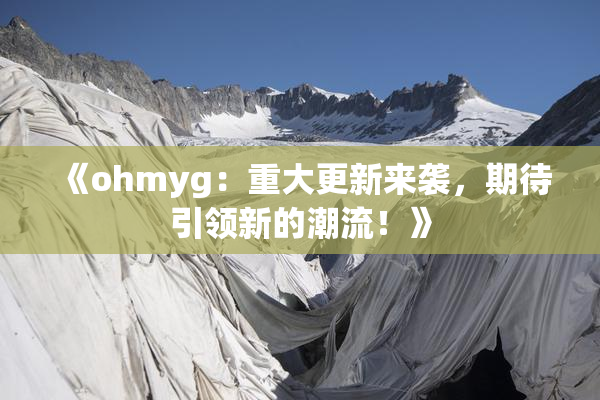 《ohmyg：重大更新来袭，期待引领新的潮流！》