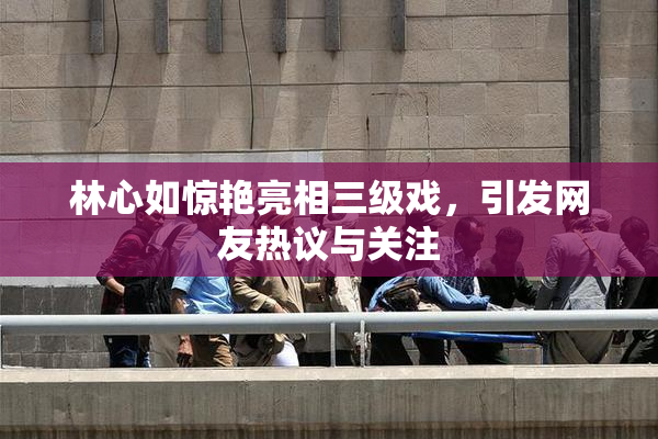 林心如惊艳亮相三级戏，引发网友热议与关注