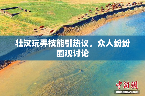 壮汉玩弄技能引热议，众人纷纷围观讨论