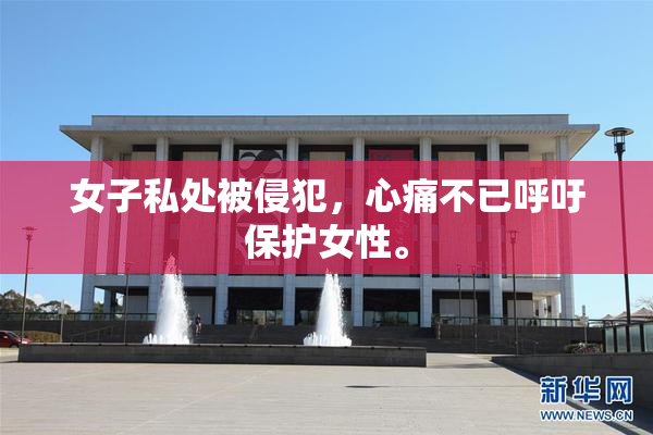 女子私处被侵犯，心痛不已呼吁保护女性。