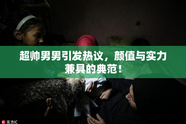 超帅男男引发热议，颜值与实力兼具的典范！
