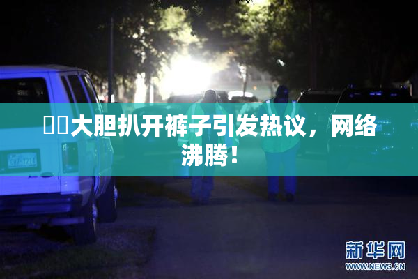 妺妺大胆扒开裤子引发热议，网络沸腾！