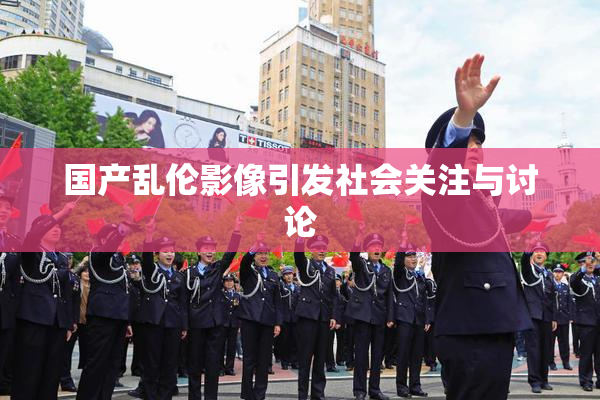 国产乱伦影像引发社会关注与讨论