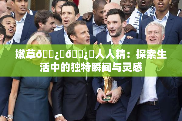 嫩草🌿‌🌿‌人人精：探索生活中的独特瞬间与灵感