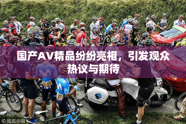 国产AV精品纷纷亮相，引发观众热议与期待