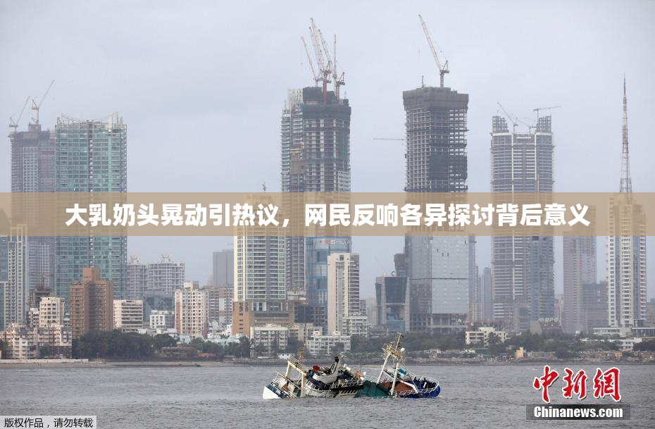 大乳奶头晃动引热议，网民反响各异探讨背后意义