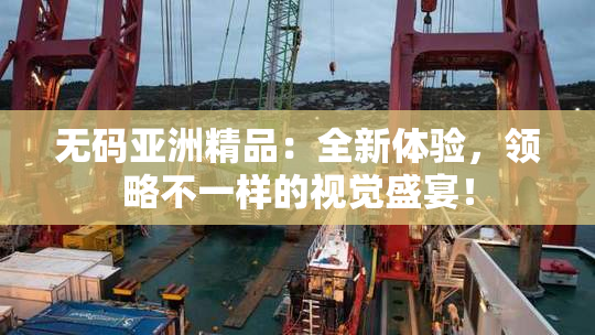 无码亚洲精品：全新体验，领略不一样的视觉盛宴！