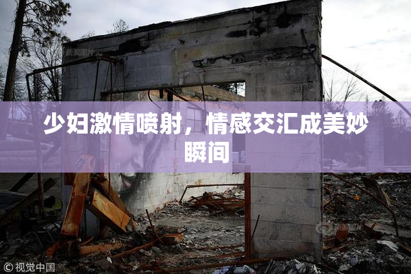 少妇激情喷射，情感交汇成美妙瞬间