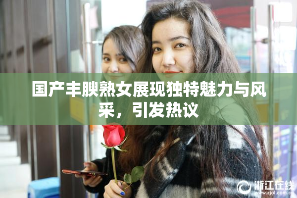 国产丰腴熟女展现独特魅力与风采，引发热议