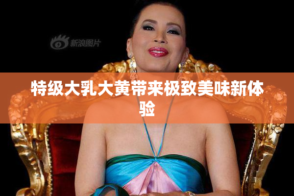 特级大乳大黄带来极致美味新体验
