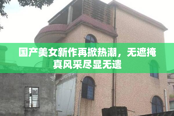 国产美女新作再掀热潮，无遮掩真风采尽显无遗