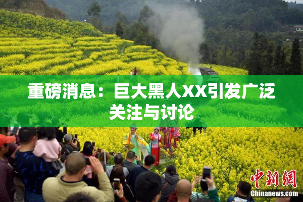 重磅消息：巨大黑人XX引发广泛关注与讨论
