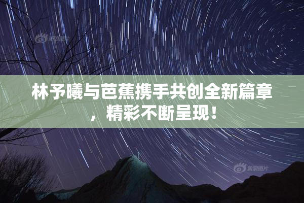 林予曦与芭蕉携手共创全新篇章，精彩不断呈现！